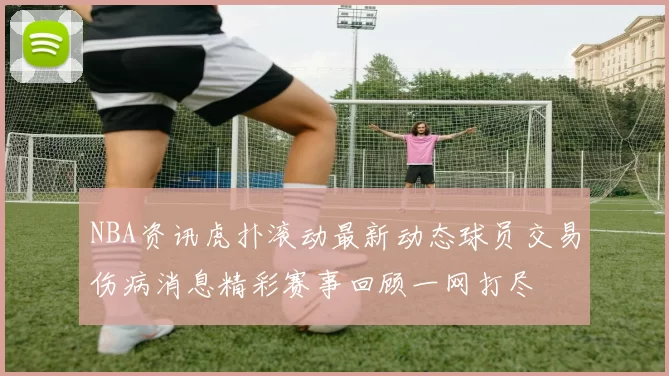 NBA资讯虎扑滚动最新动态球员交易伤病消息精彩赛事回顾一网打尽