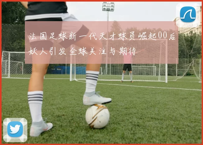 法国足球新一代天才球员崛起00后妖人引发全球关注与期待