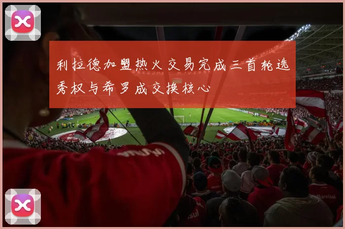 利拉德加盟热火交易完成三首轮选秀权与希罗成交换核心