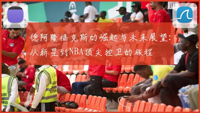德阿隆福克斯的崛起与未来展望：从新星到NBA顶尖控卫的旅程