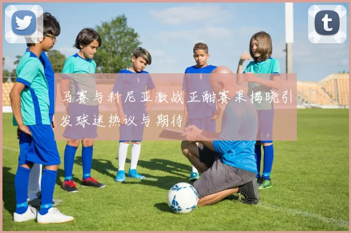 马赛与科尼亚激战正酣赛果揭晓引发球迷热议与期待