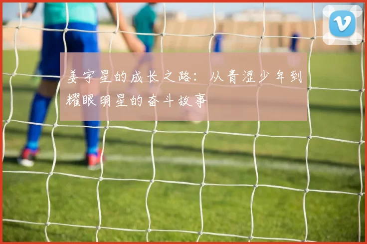姜宇星的成长之路：从青涩少年到耀眼明星的奋斗故事
