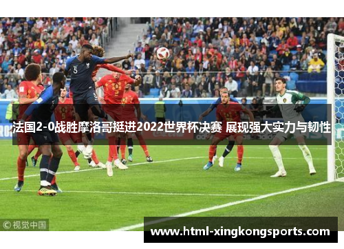 法国2-0战胜摩洛哥挺进2022世界杯决赛 展现强大实力与韧性