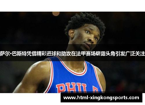 萨尔·巴斯特凭借精彩进球和助攻在法甲赛场崭露头角引发广泛关注