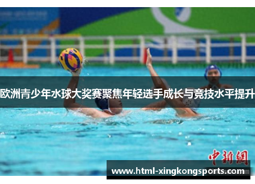 欧洲青少年水球大奖赛聚焦年轻选手成长与竞技水平提升