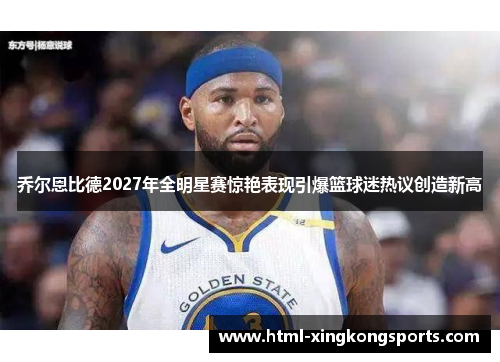 乔尔恩比德2027年全明星赛惊艳表现引爆篮球迷热议创造新高