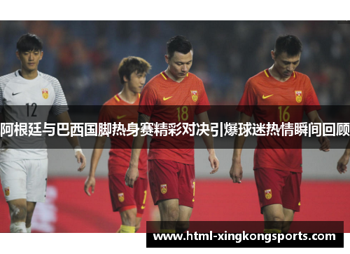 阿根廷与巴西国脚热身赛精彩对决引爆球迷热情瞬间回顾