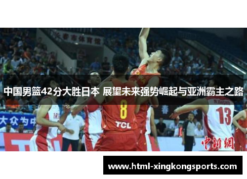 中国男篮42分大胜日本 展望未来强势崛起与亚洲霸主之路