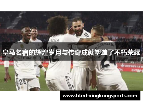 皇马名宿的辉煌岁月与传奇成就塑造了不朽荣耀